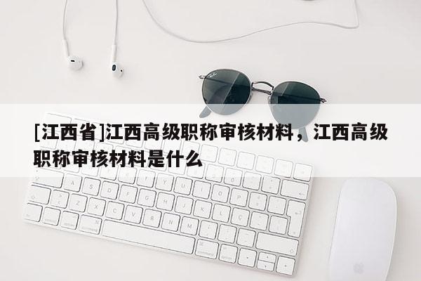 [江西省]江西高级职称审核材料，江西高级职称审核材料是什么