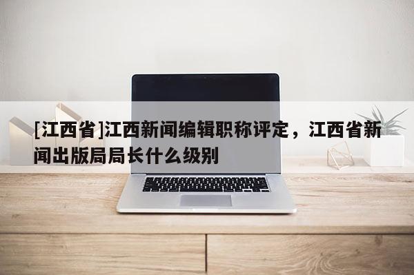 [江西省]江西新闻编辑职称评定，江西省新闻出版局局长什么级别