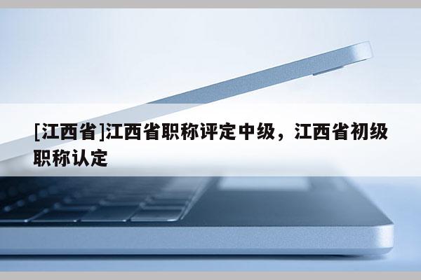 [江西省]江西省职称评定中级，江西省初级职称认定