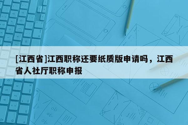 [江西省]江西职称还要纸质版申请吗，江西省人社厅职称申报