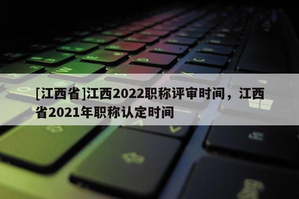 [江西省]江西2022职称评审时间，江西省2021年职称认定时间