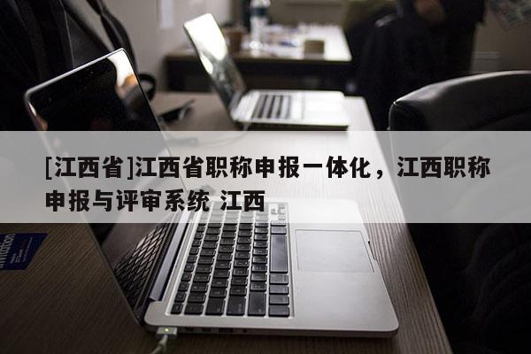 [江西省]江西省职称申报一体化，江西职称申报与评审系统 江西