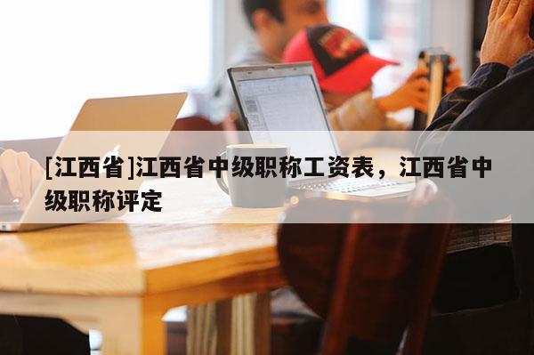 [江西省]江西省中级职称工资表，江西省中级职称评定