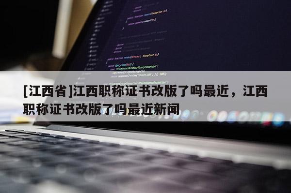 [江西省]江西职称证书改版了吗最近，江西职称证书改版了吗最近新闻