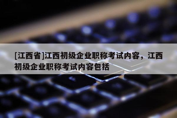 [江西省]江西初级企业职称考试内容，江西初级企业职称考试内容包括