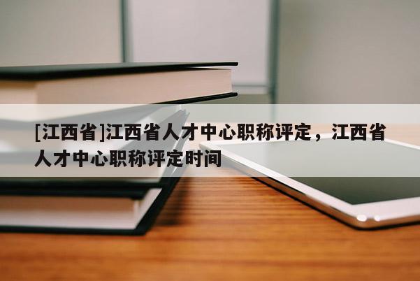 [江西省]江西省人才中心职称评定，江西省人才中心职称评定时间