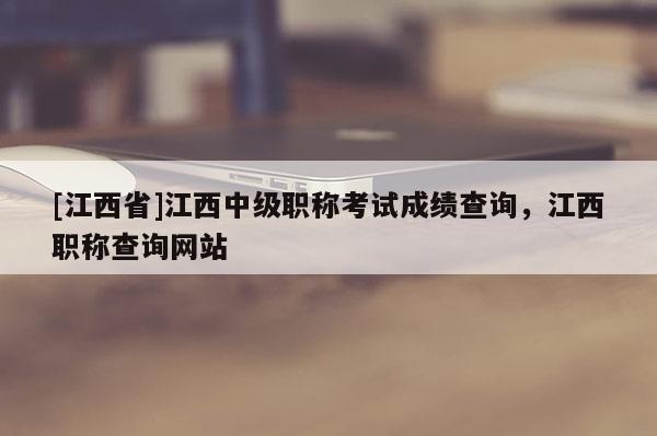 [江西省]江西中级职称考试成绩查询，江西职称查询网站