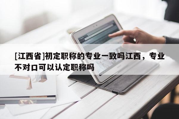 [江西省]初定职称的专业一致吗江西，专业不对口可以认定职称吗