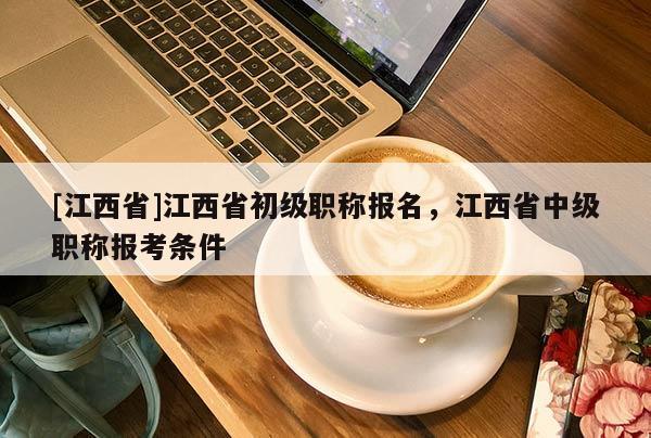 [江西省]江西省初级职称报名，江西省中级职称报考条件