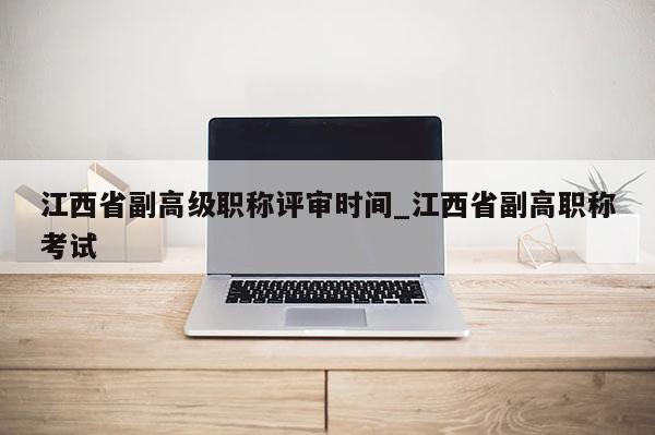 江西省副高级职称评审时间_江西省副高职称考试