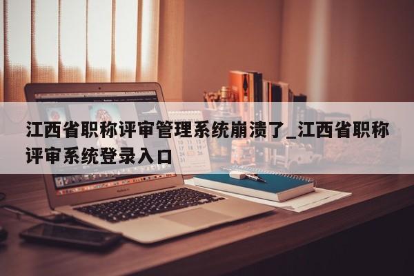 江西省职称评审管理系统崩溃了_江西省职称评审系统登录入口