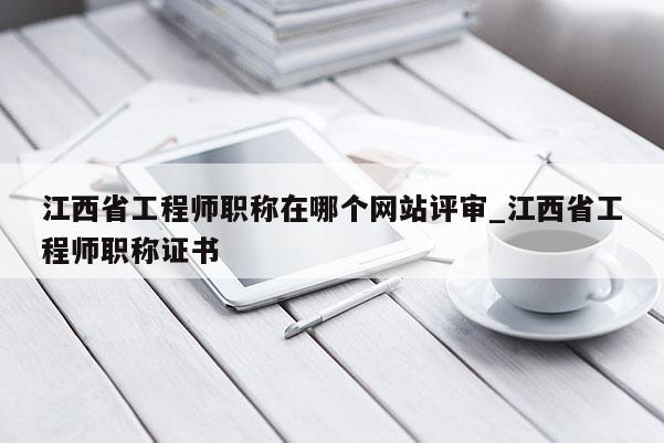 江西省工程师职称在哪个网站评审_江西省工程师职称证书