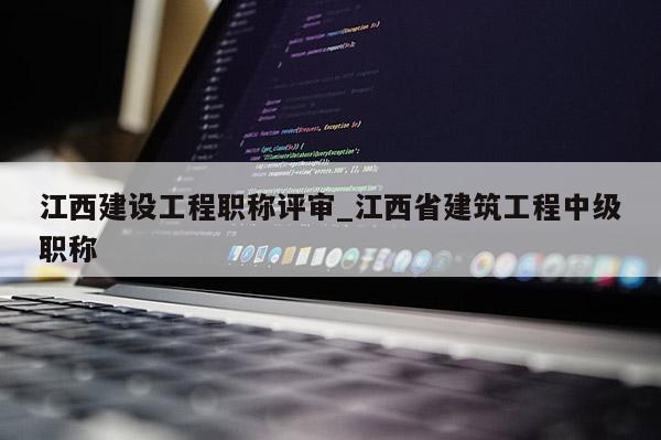 江西建设工程职称评审_江西省建筑工程中级职称