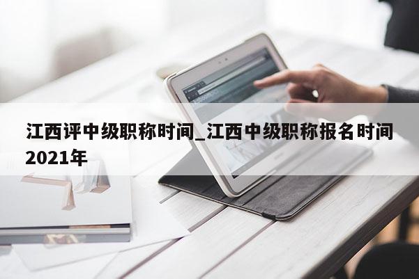 江西评中级职称时间_江西中级职称报名时间2021年
