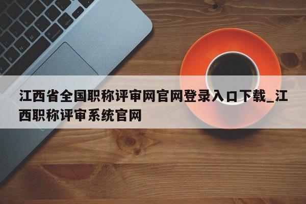江西省全国职称评审网官网登录入口下载_江西职称评审系统官网