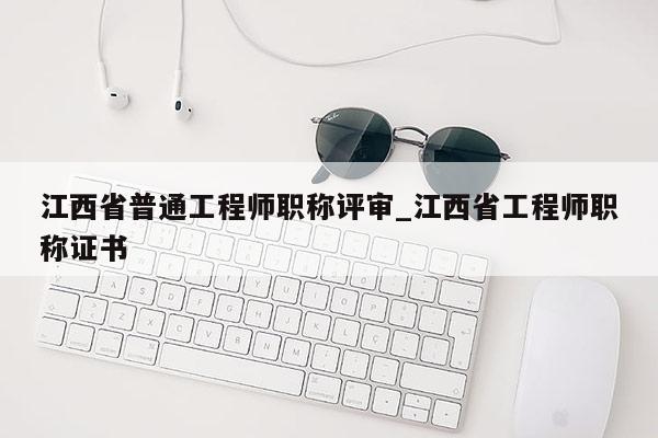 江西省普通工程师职称评审_江西省工程师职称证书