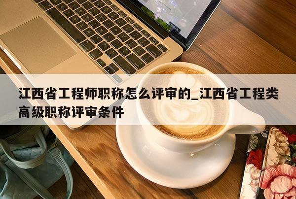 江西省工程师职称怎么评审的_江西省工程类高级职称评审条件