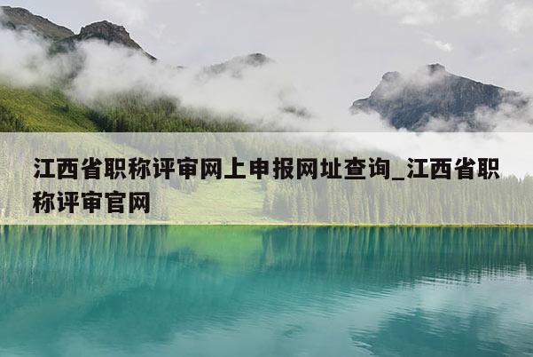江西省职称评审网上申报网址查询_江西省职称评审官网