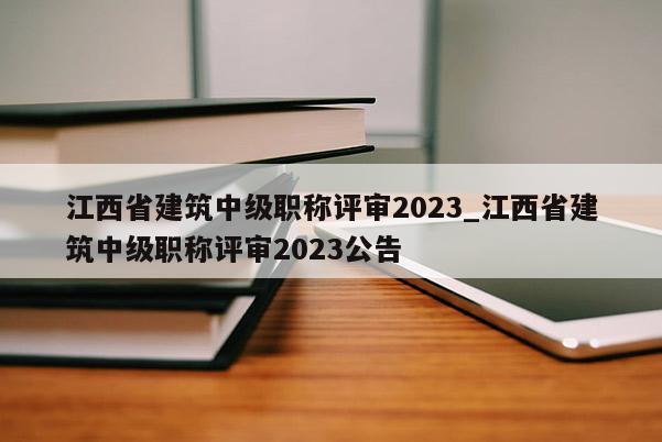 江西省建筑中级职称评审2023_江西省建筑中级职称评审2023公告