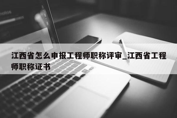 江西省怎么申报工程师职称评审_江西省工程师职称证书