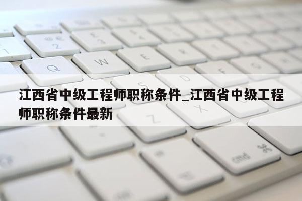 江西省中级工程师职称条件_江西省中级工程师职称条件最新