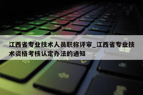 江西省专业技术人员职称评审_江西省专业技术资格考核认定办法的通知