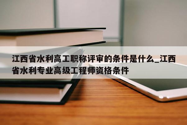 江西省水利高工职称评审的条件是什么_江西省水利专业高级工程师资格条件