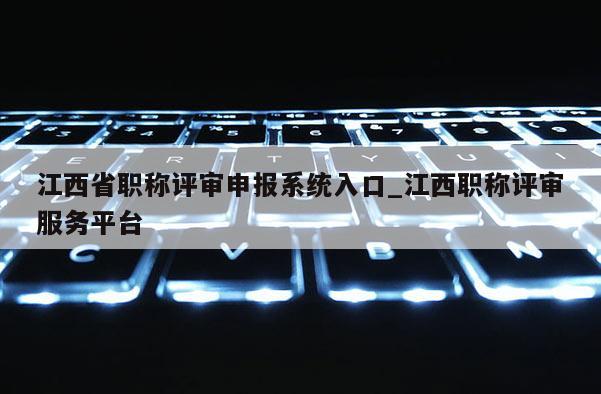 江西省职称评审申报系统入口_江西职称评审服务平台