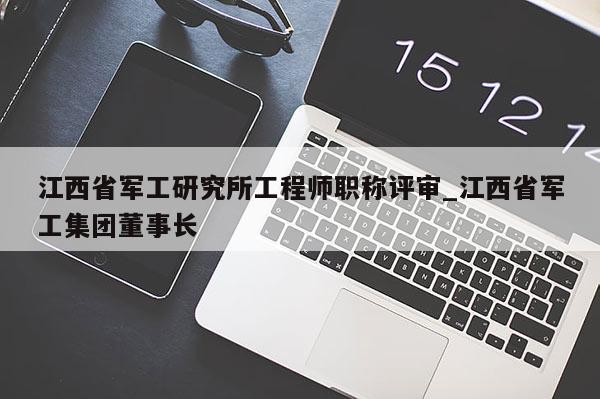 江西省军工研究所工程师职称评审_江西省军工集团董事长