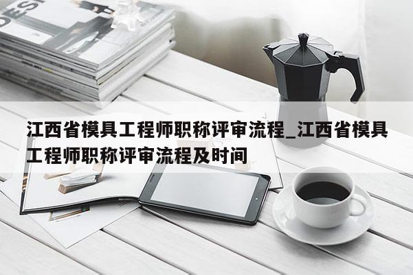 江西省模具工程师职称评审流程_江西省模具工程师职称评审流程及时间