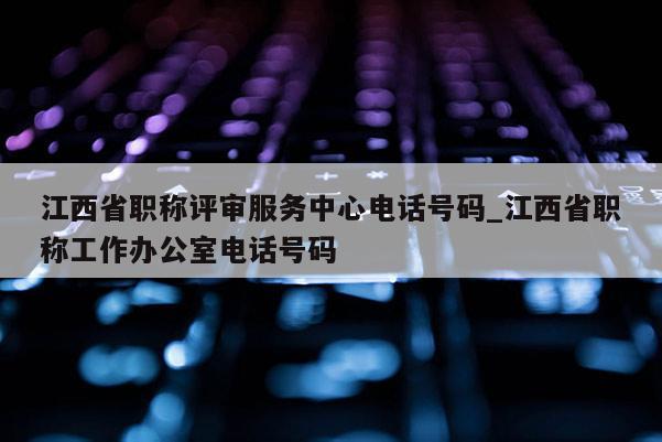江西省职称评审服务中心电话号码_江西省职称工作办公室电话号码