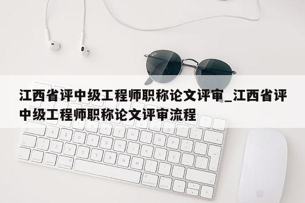 江西省评中级工程师职称论文评审_江西省评中级工程师职称论文评审流程
